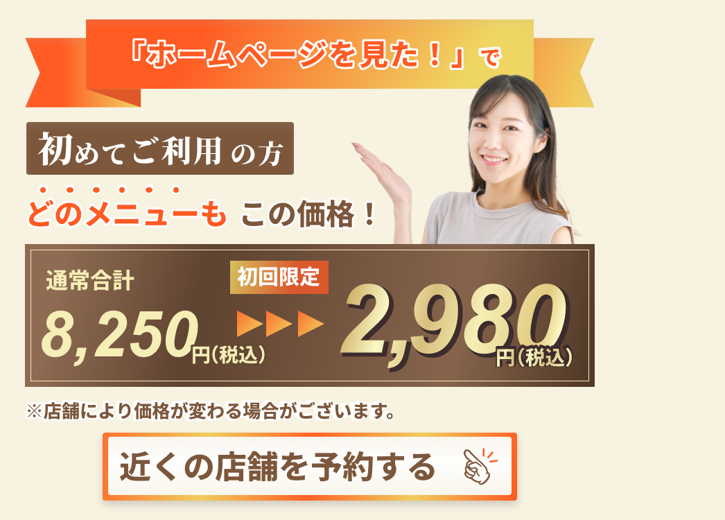 「ホームページを見た!」で初めてご利用の方どのメニューもこの価格!通常合計8,250円(税込)初回限定2,980円(税込)店舗により価格が変わる場合がございます。近くの店舗を予約する